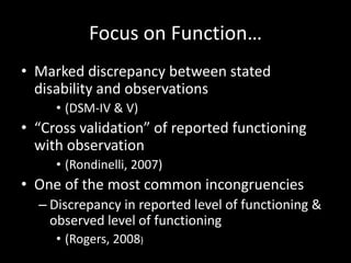 Focus on Function…
• Marked discrepancy between stated
disability and observations
• (DSM-IV & V)
• “Cross validation” of reported functioning
with observation
• (Rondinelli, 2007)
• One of the most common incongruencies
– Discrepancy in reported level of functioning &
observed level of functioning
• (Rogers, 2008)
 