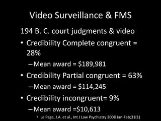 Video Surveillance & FMS
194 B. C. court judgments & video
• Credibility Complete congruent =
28%
–Mean award = $189,981
• Credibility Partial congruent = 63%
–Mean award = $114,245
• Credibility incongruent= 9%
–Mean award =$10,613
• Le Page, J.A. et al., Int J Law Psychiatry 2008 Jan-Feb;31(1)
 