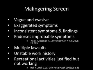 Malingering Screen
• Vague and evasive
• Exaggerated symptoms
• Inconsistent symptoms & findings
• Endorses improbable symptoms
» Knoll J., Resnick P.J., Psychiatr Clin N Am 2006;
29:629
• Multiple lawsuits
• Unstable work history
• Recreational activities justified but
not working
» Hall R., Hall C.W., Gen Hosp Psych 2006;28:525
 