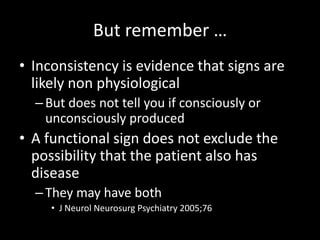 But remember …
• Inconsistency is evidence that signs are
likely non physiological
–But does not tell you if consciously or
unconsciously produced
• A functional sign does not exclude the
possibility that the patient also has
disease
–They may have both
• J Neurol Neurosurg Psychiatry 2005;76
 