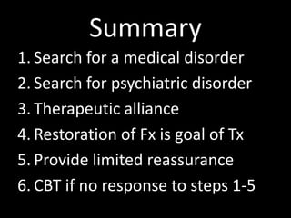 Summary
1. Search for a medical disorder
2. Search for psychiatric disorder
3. Therapeutic alliance
4. Restoration of Fx is goal of Tx
5. Provide limited reassurance
6. CBT if no response to steps 1-5
 