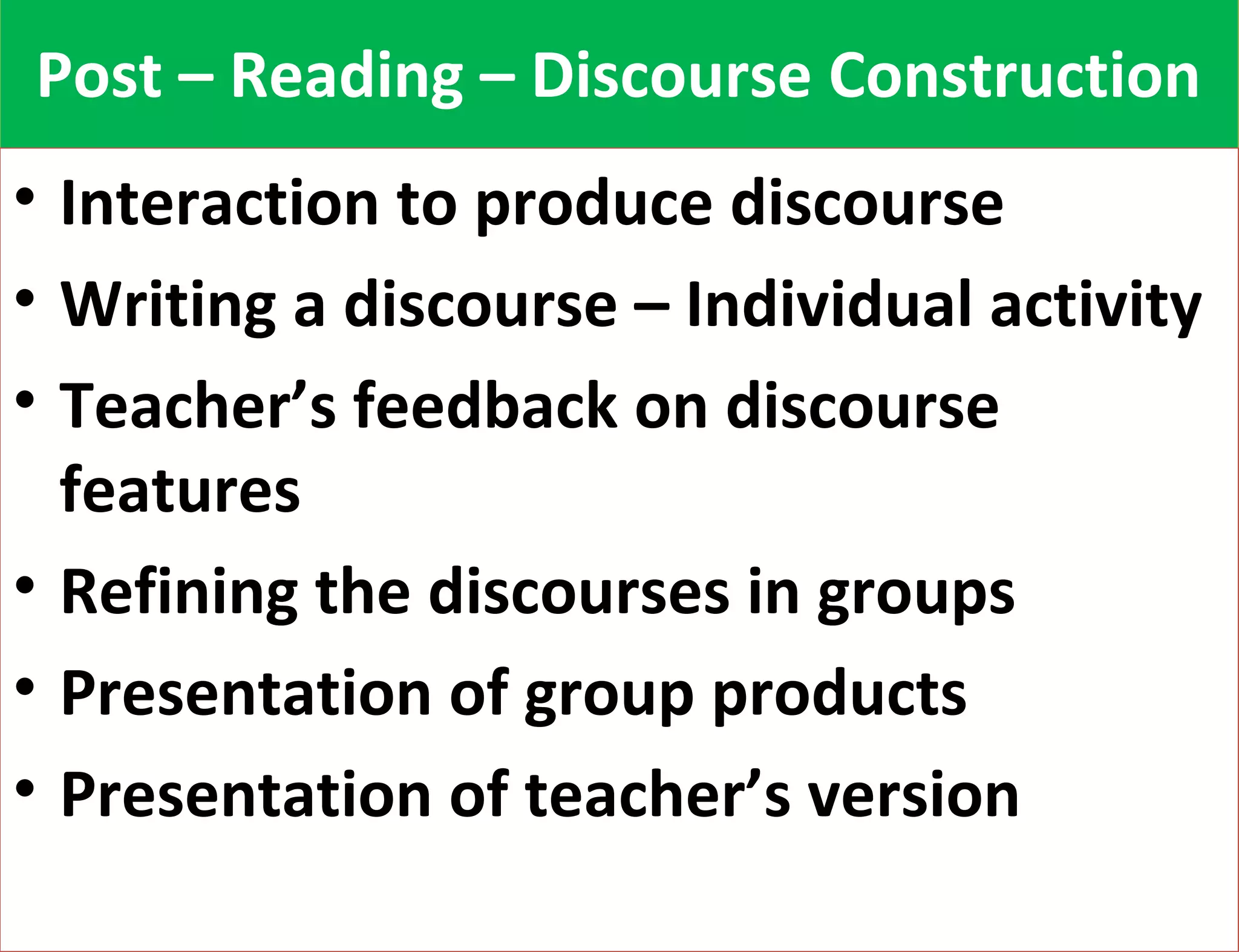 PPoosstt –– RReeaaddiinngg –– DDiissccoouurrssee CCoonnssttrruuccttiioonn 
• Interaction to produce discourse 
• Writing a discourse – Individual activity 
• Teacher’s feedback on discourse 
features 
• Refining the discourses in groups 
• Presentation of group products 
• Presentation of teacher’s version 
 