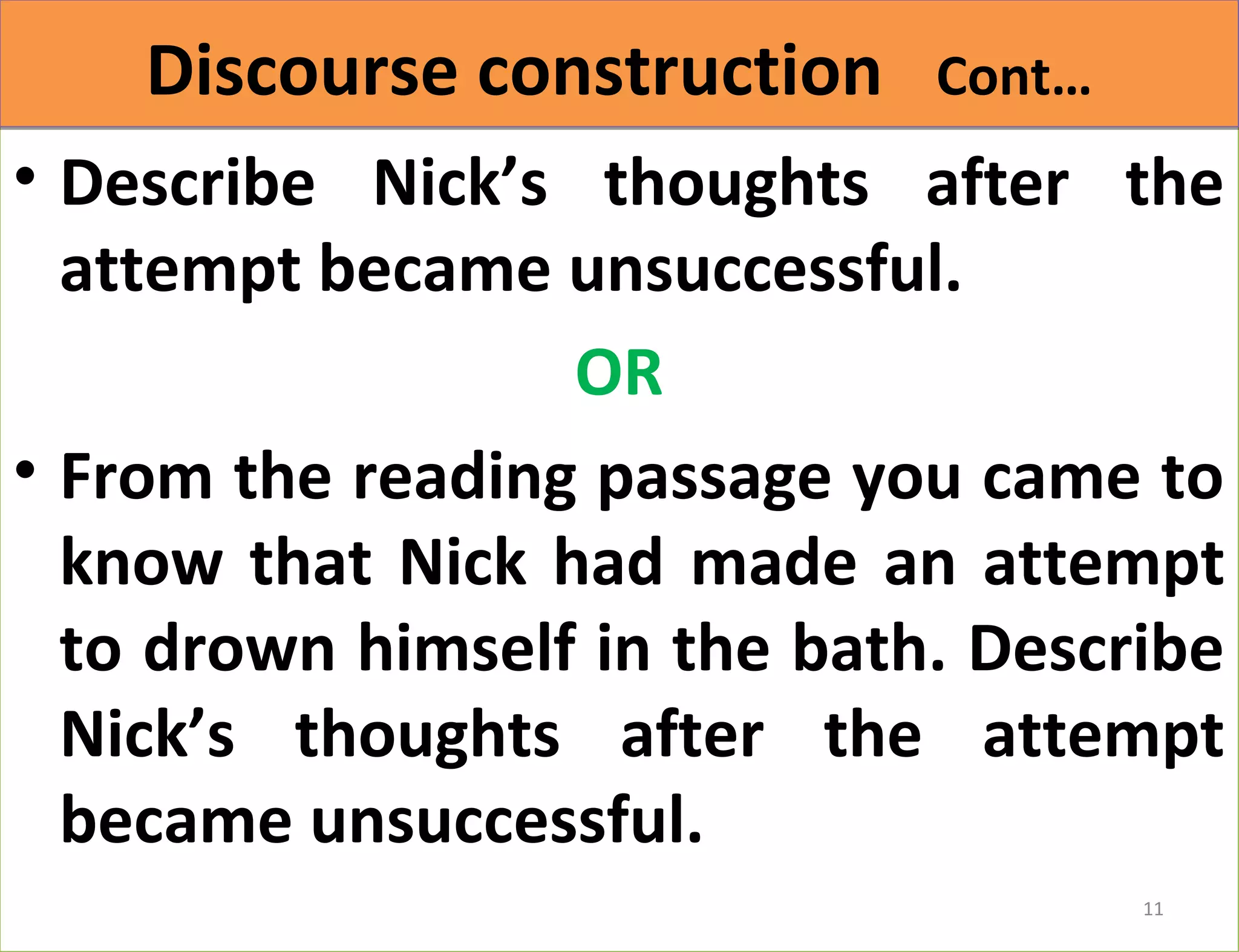 DDiissccoouurrssee ccoonnssttrruuccttiioonn CCoonntt…… 
• Describe Nick’s thoughts after the 
attempt became unsuccessful. 
OR 
• From the reading passage you came to 
know that Nick had made an attempt 
to drown himself in the bath. Describe 
Nick’s thoughts after the attempt 
became unsuccessful. 
11 
 