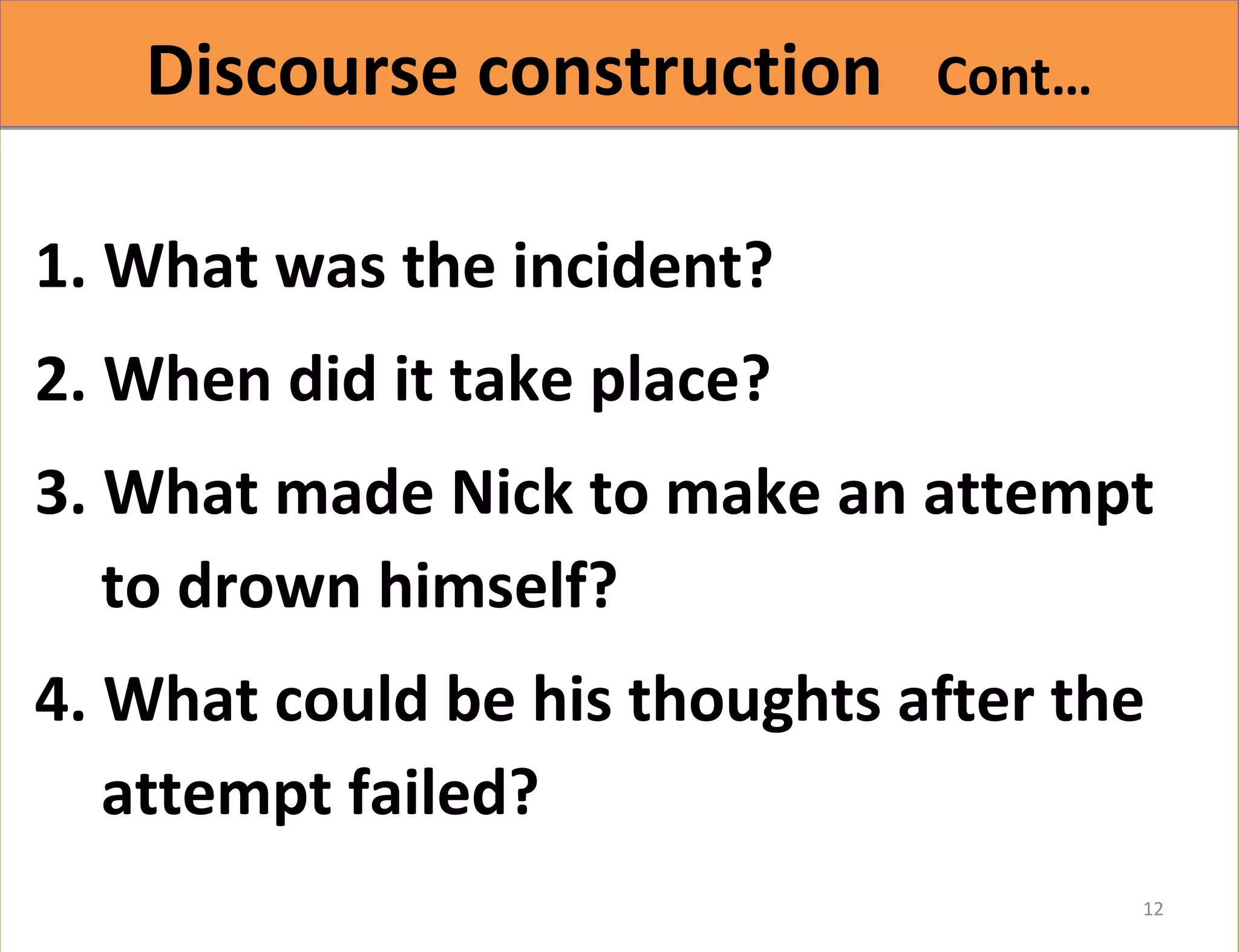 DDiissccoouurrssee ccoonnssttrruuccttiioonn CCoonntt…… 
1. What was the incident? 
2. When did it take place? 
3. What made Nick to make an attempt 
to drown himself? 
4. What could be his thoughts after the 
attempt failed? 
12 
 