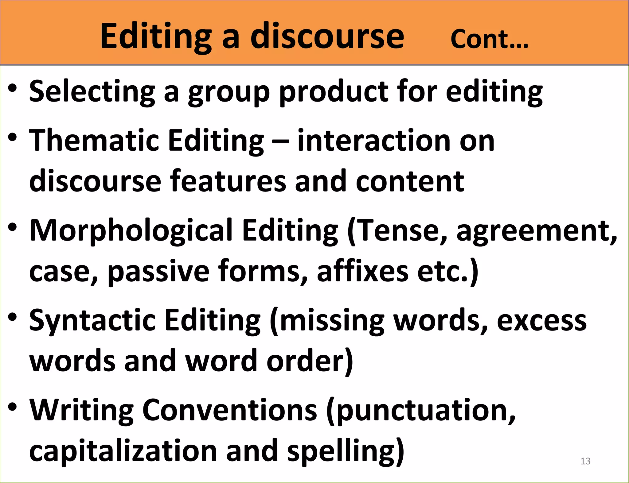 EEddiittiinngg aa ddiissccoouurrssee CCoonntt…… 
• Selecting a group product for editing 
• Thematic Editing – interaction on 
discourse features and content 
• Morphological Editing (Tense, agreement, 
case, passive forms, affixes etc.) 
• Syntactic Editing (missing words, excess 
words and word order) 
• Writing Conventions (punctuation, 
capitalization and spelling) 
13 
 