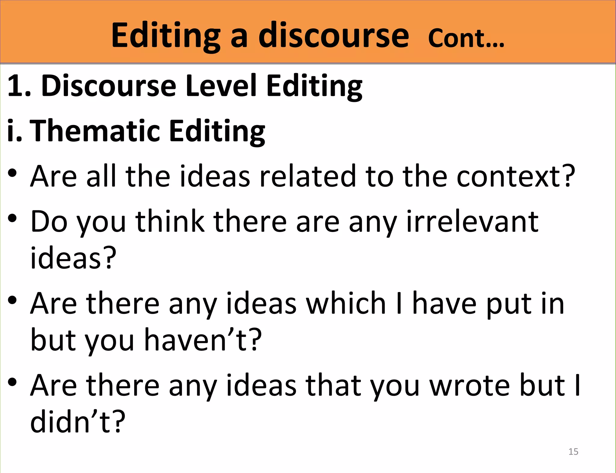 EEddiittiinngg aa ddiissccoouurrssee CCoonntt…… 
1. Discourse Level Editing 
i. Thematic Editing 
• Are all the ideas related to the context? 
• Do you think there are any irrelevant 
ideas? 
• Are there any ideas which I have put in 
but you haven’t? 
• Are there any ideas that you wrote but I 
didn’t? 
15 
 