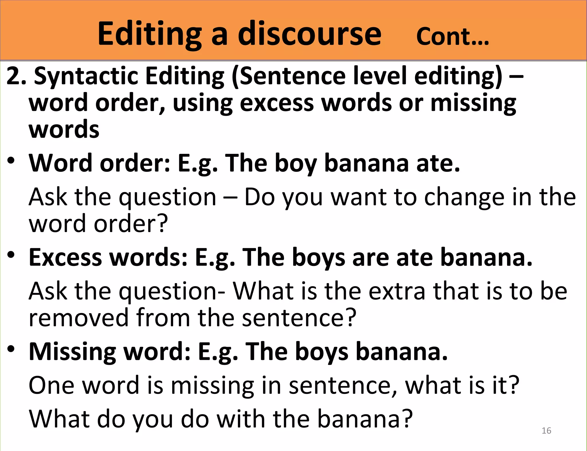 EEddiittiinngg aa ddiissccoouurrssee CCoonntt…… 
2. Syntactic Editing (Sentence level editing) – 
word order, using excess words or missing 
words 
• Word order: E.g. The boy banana ate. 
Ask the question – Do you want to change in the 
word order? 
• Excess words: E.g. The boys are ate banana. 
Ask the question- What is the extra that is to be 
removed from the sentence? 
• Missing word: E.g. The boys banana. 
One word is missing in sentence, what is it? 
What do you do with the banana? 
16 
 