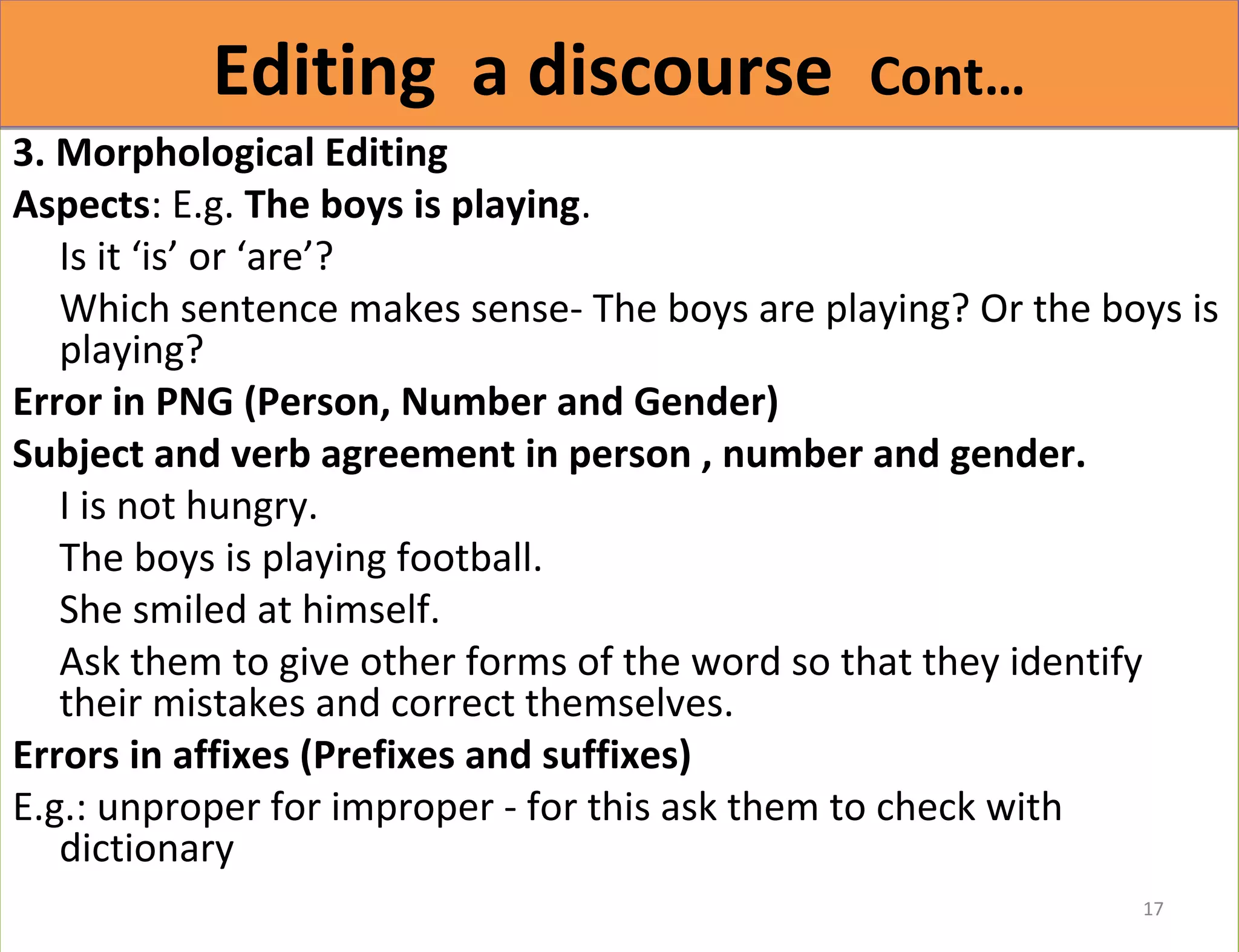 EEddiittiinngg aa ddiissccoouurrssee CCoonntt…… 
3. Morphological Editing 
Aspects: E.g. The boys is playing. 
Is it ‘is’ or ‘are’? 
Which sentence makes sense- The boys are playing? Or the boys is 
playing? 
Error in PNG (Person, Number and Gender) 
Subject and verb agreement in person , number and gender. 
I is not hungry. 
The boys is playing football. 
She smiled at himself. 
Ask them to give other forms of the word so that they identify 
their mistakes and correct themselves. 
Errors in affixes (Prefixes and suffixes) 
E.g.: unproper for improper - for this ask them to check with 
dictionary 
17 
 