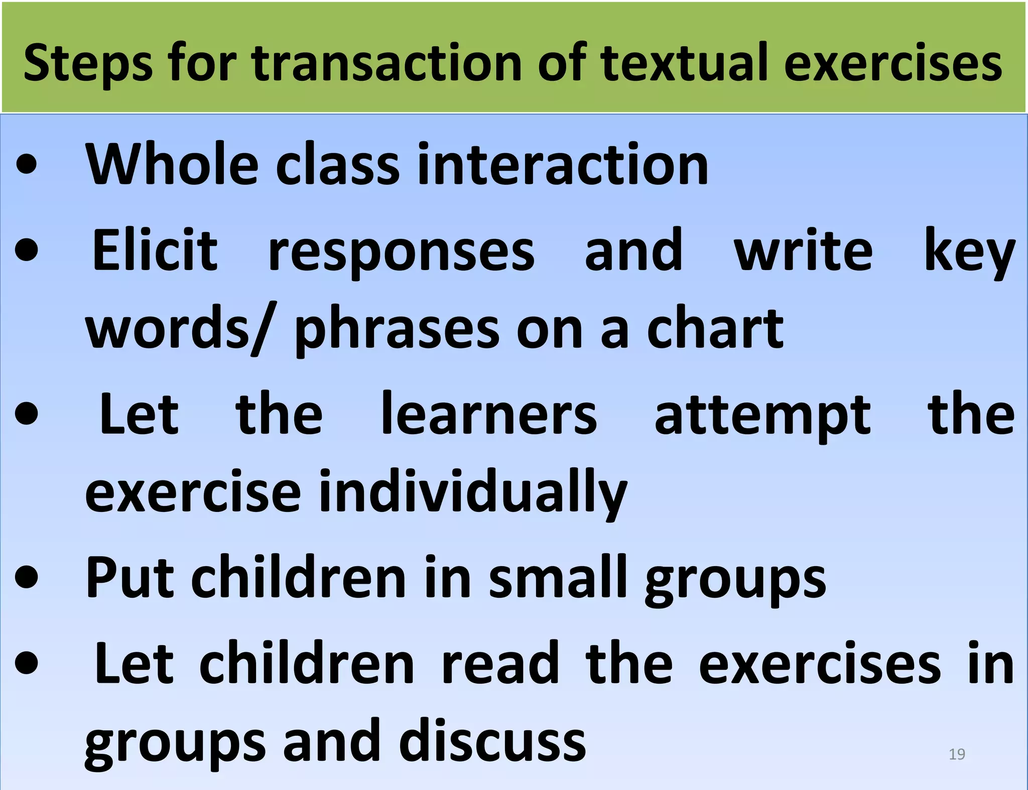 fo Steps forr ttrraannssaaccttiioonn ooff tteexxttuuaall eexxeerrcciisseess 
• Whole class interaction 
• Elicit responses and write key 
words/ phrases on a chart 
• Let the learners attempt the 
exercise individually 
• Put children in small groups 
• Let children read the exercises in 
groups and discuss 
19 
 