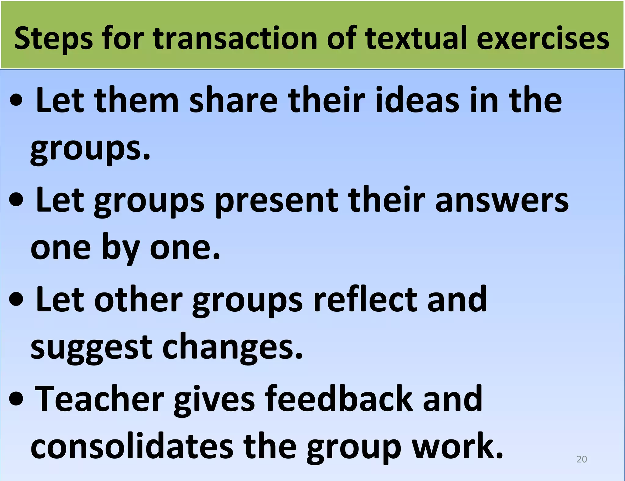 fo Steps forr ttrraannssaaccttiioonn ooff tteexxttuuaall eexxeerrcciisseess 
• Let them share their ideas in the 
groups. 
• Let groups present their answers 
one by one. 
• Let other groups reflect and 
suggest changes. 
• Teacher gives feedback and 
consolidates the group work. 
20 
