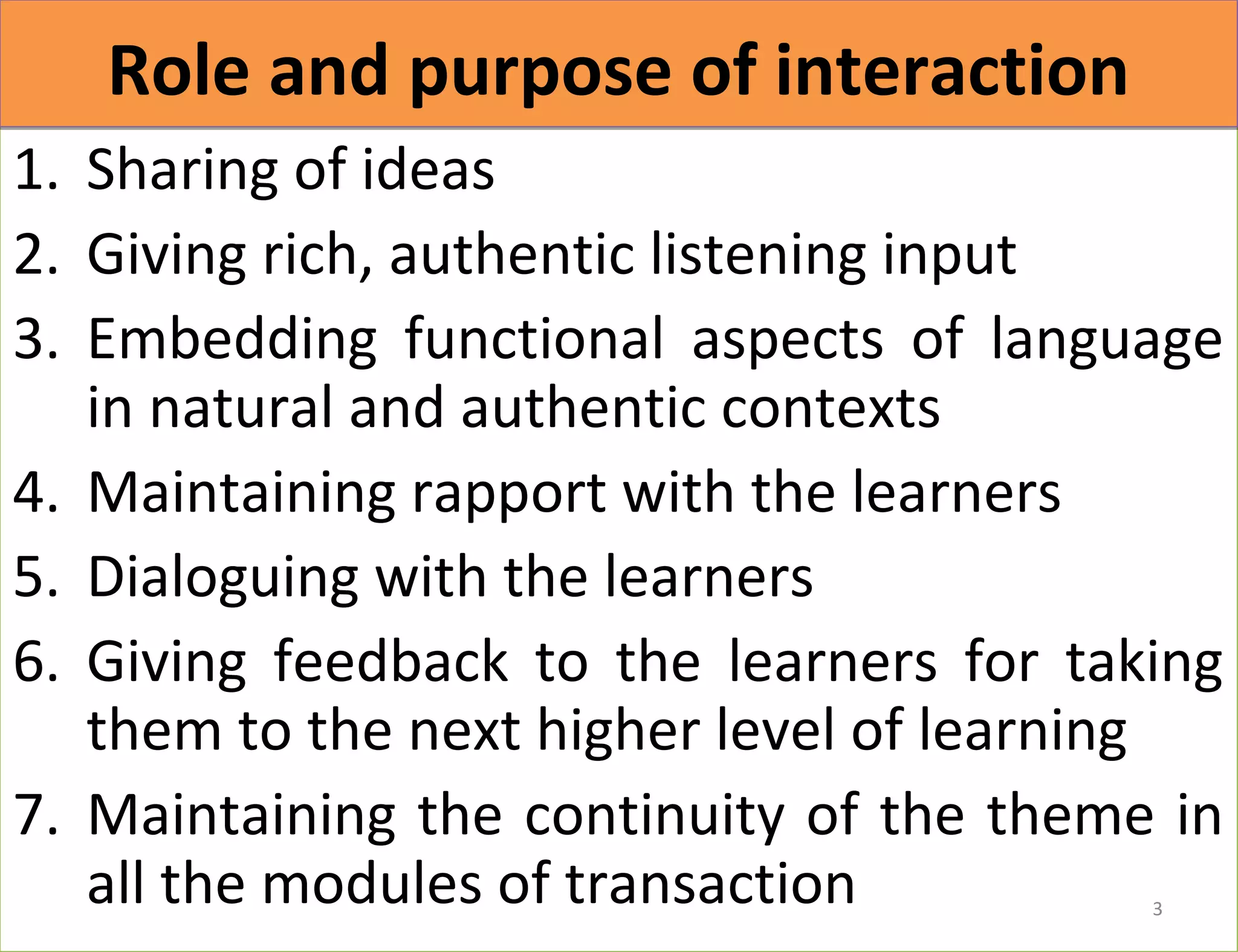 RRoollee aanndd ppuurrppoossee ooff iinntteerraaccttiioonn 
1. Sharing of ideas 
2. Giving rich, authentic listening input 
3. Embedding functional aspects of language 
in natural and authentic contexts 
4. Maintaining rapport with the learners 
5. Dialoguing with the learners 
6. Giving feedback to the learners for taking 
them to the next higher level of learning 
7. Maintaining the continuity of the theme in 
all the modules of transaction 
3 
 