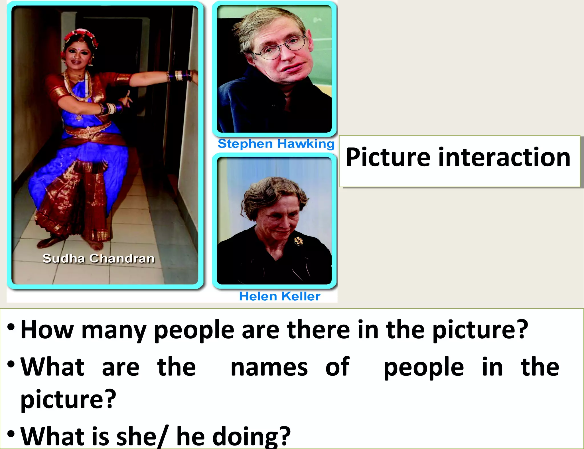 PPiiccttuurree iinntteerraaccttiioonn 
•How many people are there in the picture? 
•What are the names of people in the 
picture? 
•What is she/ he doing? 
How many people are there in the picture? 
What are the names of people in the 
picture? 
What is she/ he doing? 
 