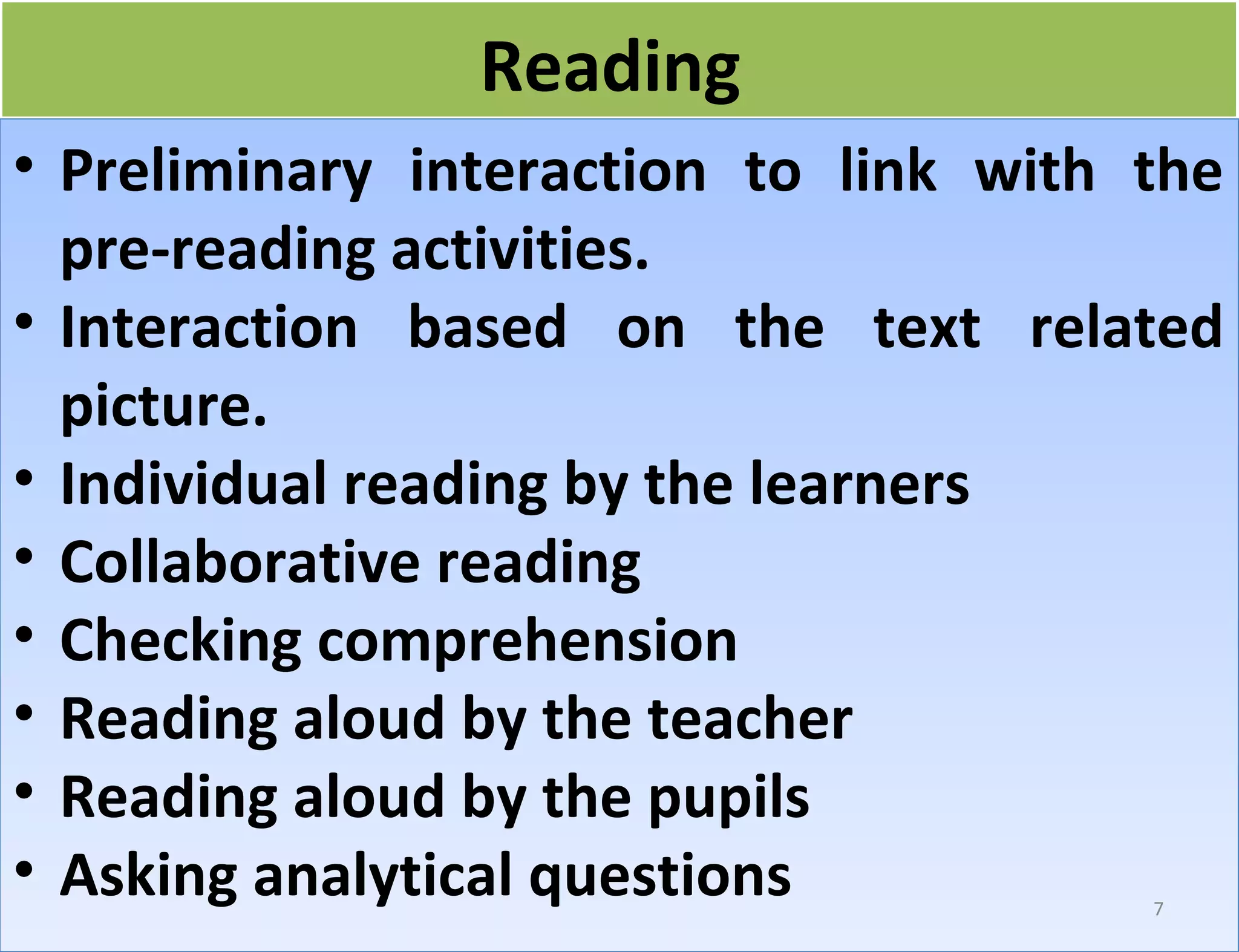RReeaaddiinngg 
• Preliminary interaction to link with the 
pre-reading activities. 
• Interaction based on the text related 
picture. 
• Individual reading by the learners 
• Collaborative reading 
• Checking comprehension 
• Reading aloud by the teacher 
• Reading aloud by the pupils 
• Asking analytical questions 
7 
 