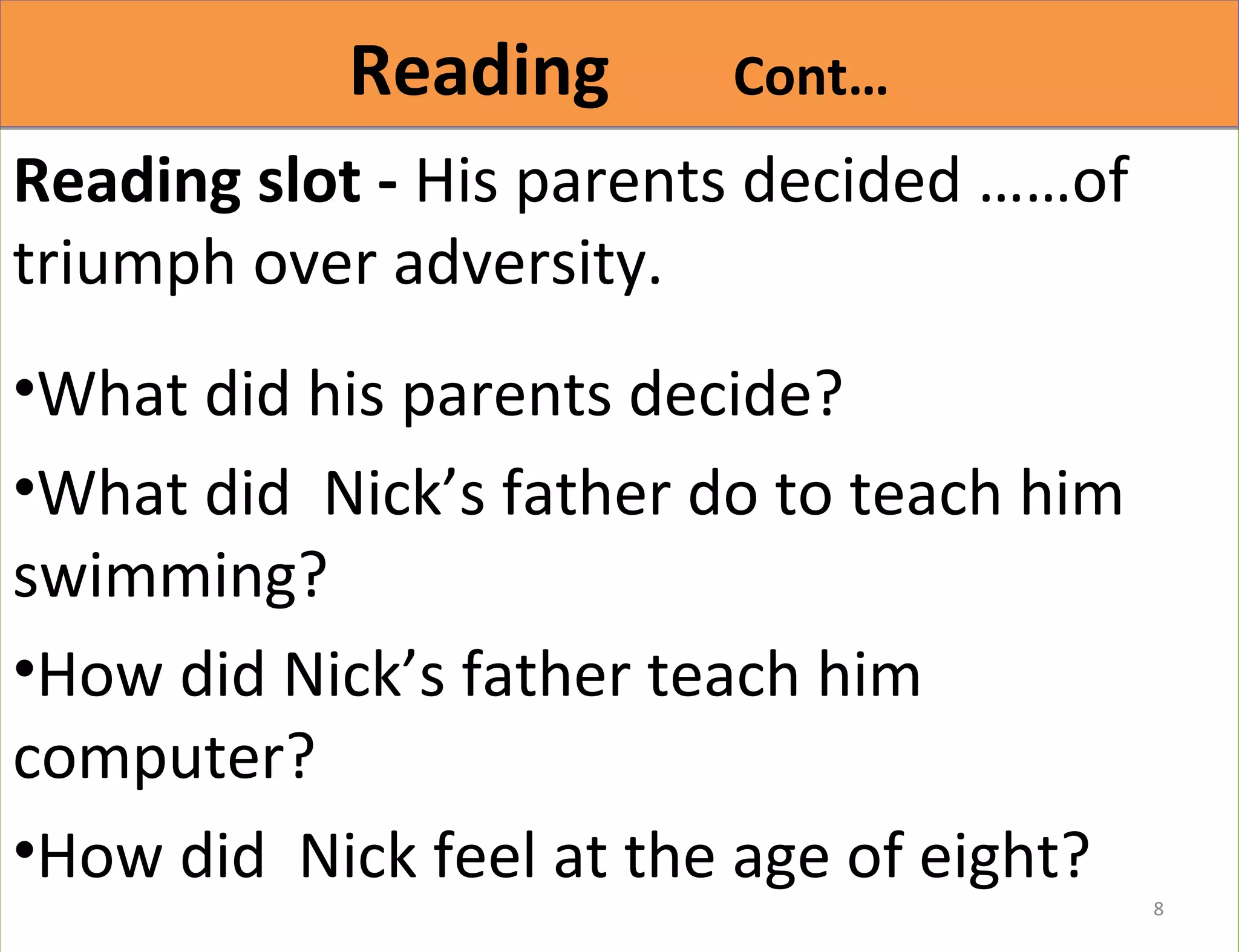 RReeaaddiinngg CCoonntt…… 
Reading slot - His parents decided ……of 
triumph over adversity. 
•What did his parents decide? 
•What did Nick’s father do to teach him 
swimming? 
•How did Nick’s father teach him 
computer? 
•How did Nick feel at the age of eight? 
8 
 