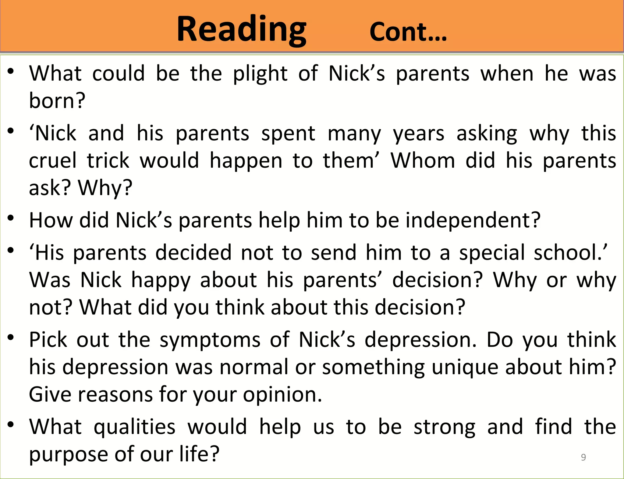 RReeaaddiinngg CCoonntt…… 
• What could be the plight of Nick’s parents when he was 
born? 
• ‘Nick and his parents spent many years asking why this 
cruel trick would happen to them’ Whom did his parents 
ask? Why? 
• How did Nick’s parents help him to be independent? 
• ‘His parents decided not to send him to a special school.’ 
Was Nick happy about his parents’ decision? Why or why 
not? What did you think about this decision? 
• Pick out the symptoms of Nick’s depression. Do you think 
his depression was normal or something unique about him? 
Give reasons for your opinion. 
• What qualities would help us to be strong and find the 
purpose of our life? 
9 
 