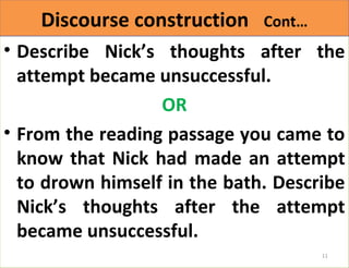 DDiissccoouurrssee ccoonnssttrruuccttiioonn CCoonntt…… 
• Describe Nick’s thoughts after the 
attempt became unsuccessful. 
OR 
• From the reading passage you came to 
know that Nick had made an attempt 
to drown himself in the bath. Describe 
Nick’s thoughts after the attempt 
became unsuccessful. 
11 
 