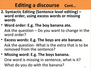 EEddiittiinngg aa ddiissccoouurrssee CCoonntt…… 
2. Syntactic Editing (Sentence level editing) – 
word order, using excess words or missing 
words 
• Word order: E.g. The boy banana ate. 
Ask the question – Do you want to change in the 
word order? 
• Excess words: E.g. The boys are ate banana. 
Ask the question- What is the extra that is to be 
removed from the sentence? 
• Missing word: E.g. The boys banana. 
One word is missing in sentence, what is it? 
What do you do with the banana? 
16 
 