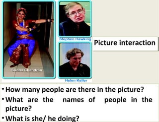 PPiiccttuurree iinntteerraaccttiioonn 
•How many people are there in the picture? 
•What are the names of people in the 
picture? 
•What is she/ he doing? 
How many people are there in the picture? 
What are the names of people in the 
picture? 
What is she/ he doing? 
 