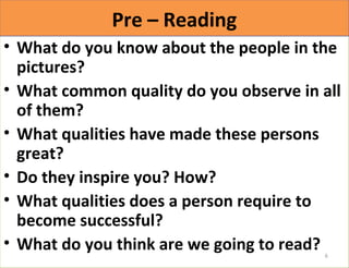 PPrree –– RReeaaddiinngg 
• What do you know about the people in the 
pictures? 
• What common quality do you observe in all 
of them? 
• What qualities have made these persons 
great? 
• Do they inspire you? How? 
• What qualities does a person require to 
become successful? 
• What do you think are we going to read? 
6 
 