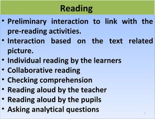 RReeaaddiinngg 
• Preliminary interaction to link with the 
pre-reading activities. 
• Interaction based on the text related 
picture. 
• Individual reading by the learners 
• Collaborative reading 
• Checking comprehension 
• Reading aloud by the teacher 
• Reading aloud by the pupils 
• Asking analytical questions 
7 
 