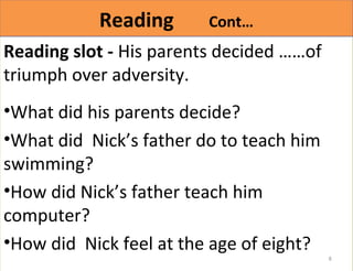 RReeaaddiinngg CCoonntt…… 
Reading slot - His parents decided ……of 
triumph over adversity. 
•What did his parents decide? 
•What did Nick’s father do to teach him 
swimming? 
•How did Nick’s father teach him 
computer? 
•How did Nick feel at the age of eight? 
8 
 