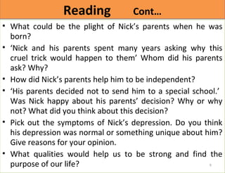 RReeaaddiinngg CCoonntt…… 
• What could be the plight of Nick’s parents when he was 
born? 
• ‘Nick and his parents spent many years asking why this 
cruel trick would happen to them’ Whom did his parents 
ask? Why? 
• How did Nick’s parents help him to be independent? 
• ‘His parents decided not to send him to a special school.’ 
Was Nick happy about his parents’ decision? Why or why 
not? What did you think about this decision? 
• Pick out the symptoms of Nick’s depression. Do you think 
his depression was normal or something unique about him? 
Give reasons for your opinion. 
• What qualities would help us to be strong and find the 
purpose of our life? 
9 
 