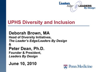 UPHS Diversity and Inclusion Deborah Brown, MA   Head of Diversity Initiatives,  The Leader’s Edge/Leaders By Design   &  Peter Dean, Ph.D. Founder & President,  Leaders By Design June 10, 2010 