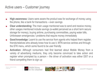 Active users – Customer journeyHigh awareness: Users were aware the product was for exchange of money using the phone, like a bank for transactions – even savingsClear understanding: The main usage mentioned was to send and receive money, other usages mentioned include savings (e-wallet perceived as a short term secure storage for money), buying airtime, purchasing commodities, paying water bills, Unforeseen emergencies / problems that require money immediatelyGood knowledge: Learnt to use the service from agents who helped them register, friends/relatives who already knew how to use it, MTN service centres and through the STK menu, which some found to be user friendlyActivation: Although consumers had first learned about Mobile Money from a variety of advertising mediums, they only become convinced to take action and register when prompted by a person – the driver of activation was either DST or a friend compelling them to sign up