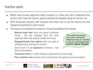 Inactive usersMNOs have diverse segments within inactives i.e. those who don’t understand the service, don’t need the service, grew frustrated and stopped using the service, etc. MTN conducted research with inactives who knew how to use the service but had stopped transacting for some reasonThe areas of complaints for inactives mirrored complaints from actives:Network down time when one wants to withdraw money - this has frustrated them the most, especially when they urgently needed the money