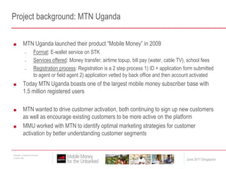 Project background: MTN UgandaMTN Uganda launched their product “Mobile Money” in 2009Format: E-wallet service on STKServices offered: Money transfer, airtime topup, bill pay (water, cable TV), school feesRegistration process: Registration is a 2 step process 1) ID + application form submitted to agent or field agent 2) application vetted by back office and then account activated Today MTN Uganda boasts one of the largest mobile money subscriber base with 1.5 million registered usersMTN wanted to drive customer activation, both continuing to sign up new customers as well as encourage existing customers to be more active on the platformMMU worked with MTN to identify optimal marketing strategies for customer activation by better understanding customer segments