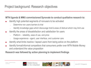 Project background: Research objectivesMTN Uganda & MMU commissioned Synovate to conduct qualitative research to:Identify high potential segments of nonusers to be activated Determine non users barriers to trialIdentify knowledge gaps which discourage trial & areas of distrust which may limit useIdentify the areas of dissatisfaction and satisfaction for usersPlatform -  reliability, ease of use, and priceUsage experience - agent, user interface, and customer careIdentify what limits inactive / lapsed users from being active on the platformIdentify formal/informal competitors that consumers prefer over MTN Mobile Money and understand the value propositionResearch was followed by action planning to implement findings