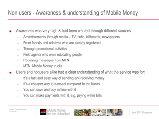 Non users - Awareness & understanding of Mobile MoneyAwareness was very high & had been created through different sourcesAdvertisements through media – TV, radio, billboards, newspapersFrom friends and relatives who are already registered Through promotional activitiesField agents who were educating peopleReceiving messages from MTNMTN  Mobile Money trucksUsers and nonusers alike had a clear understanding of what the service was for:It’s a fast and easy way of sending and receiving moneyIt’s a cheaper way to transact compared to the banksYou can save and buy airtime with itYou can make payments with it, e.g. paying water bills