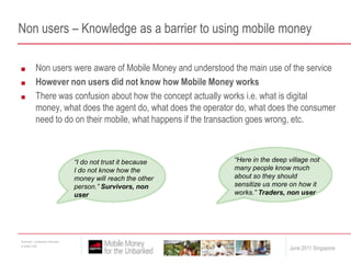 Non users – Knowledge as a barrier to using mobile moneyNon users were aware of Mobile Money and understood the main use of the serviceHowever non users did not know how Mobile Money worksThere was confusion about how the concept actually works i.e. what is digital money, what does the agent do, what does the operator do, what does the consumer need to do on their mobile, what happens if the transaction goes wrong, etc.“Here in the deep village not many people know much about so they should sensitize us more on how it works.” Traders, non user“I do not trust it because I do not know how the money will reach the other person.” Survivors, non user