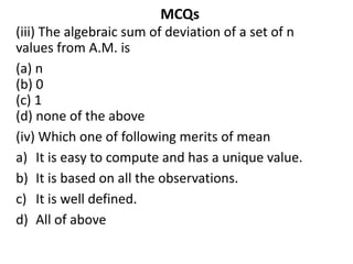 MCQs
(iii) The algebraic sum of deviation of a set of n
values from A.M. is
(a) n
(b) 0
(c) 1
(d) none of the above
(iv) Which one of following merits of mean
a) It is easy to compute and has a unique value.
b) It is based on all the observations.
c) It is well defined.
d) All of above
 