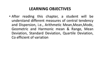 LEARNING OBJECTIVES
• After reading this chapter, a student will be
understand different measures of central tendency
and Dispersion, i.e., Arithmetic Mean,Mean,Mode,
Geometric and Harmonic mean & Range, Mean
Deviation, Standard Deviation, Quartile Deviation,
Co efficient of variation
 