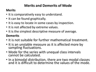 Merits and Demerits of Mode
Merits
• It is comparatively easy to understand.
• It can be found graphically.
• It is easy to locate in some cases by inspection.
• It is not affected by extreme values.
• It is the simplest descriptive measure of average.
Demerits
• It is not suitable for further mathematical treatment.
• It is an unstable measure as it is affected more by
sampling fluctuations.
• Mode for the series with unequal class intervals
cannot be calculated.
• In a bimodal distribution, there are two modal classes
and it is difficult to determine the values of the mode.
 