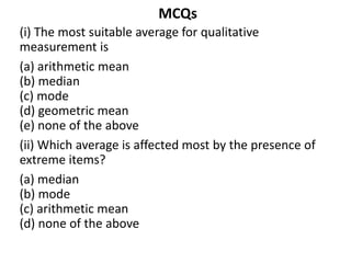 MCQs
(i) The most suitable average for qualitative
measurement is
(a) arithmetic mean
(b) median
(c) mode
(d) geometric mean
(e) none of the above
(ii) Which average is affected most by the presence of
extreme items?
(a) median
(b) mode
(c) arithmetic mean
(d) none of the above
 