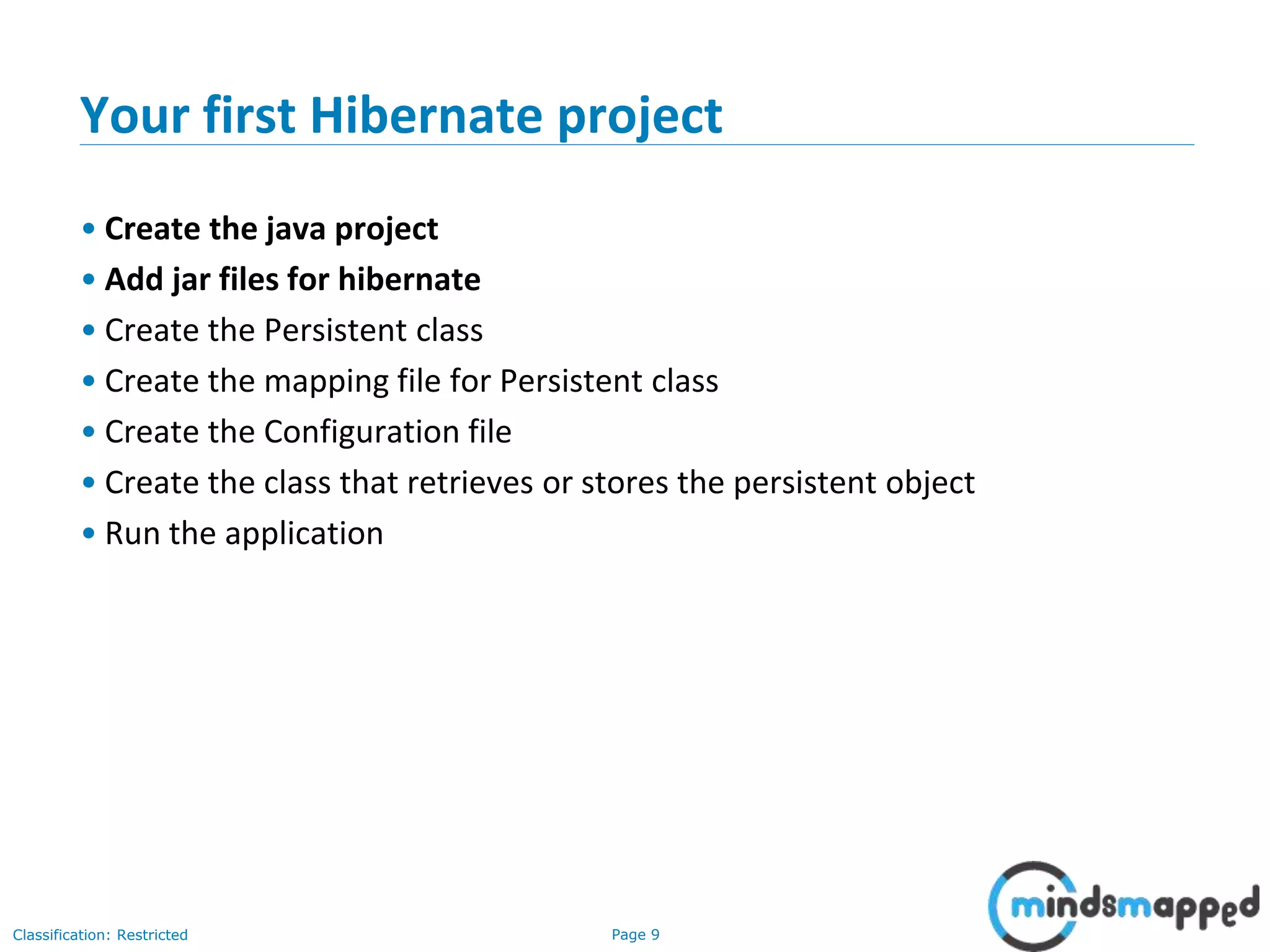 Page 9Classification: Restricted
Your first Hibernate project
• Create the java project
• Add jar files for hibernate
• Create the Persistent class
• Create the mapping file for Persistent class
• Create the Configuration file
• Create the class that retrieves or stores the persistent object
• Run the application
 