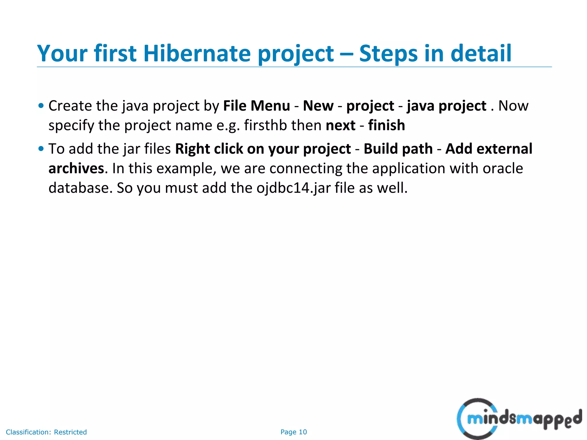 Page 10Classification: Restricted
Your first Hibernate project – Steps in detail
• Create the java project by File Menu - New - project - java project . Now
specify the project name e.g. firsthb then next - finish
• To add the jar files Right click on your project - Build path - Add external
archives. In this example, we are connecting the application with oracle
database. So you must add the ojdbc14.jar file as well.
 