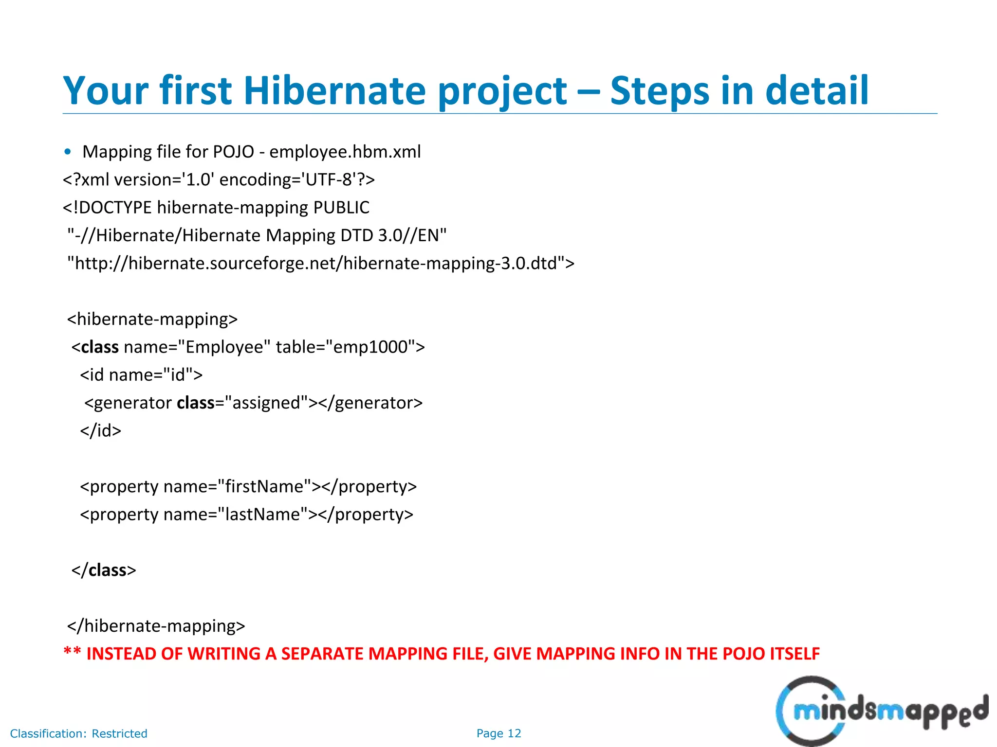 Page 12Classification: Restricted
Your first Hibernate project – Steps in detail
• Mapping file for POJO - employee.hbm.xml
<?xml version='1.0' encoding='UTF-8'?>
<!DOCTYPE hibernate-mapping PUBLIC
"-//Hibernate/Hibernate Mapping DTD 3.0//EN"
"http://hibernate.sourceforge.net/hibernate-mapping-3.0.dtd">
<hibernate-mapping>
<class name="Employee" table="emp1000">
<id name="id">
<generator class="assigned"></generator>
</id>
<property name="firstName"></property>
<property name="lastName"></property>
</class>
</hibernate-mapping>
** INSTEAD OF WRITING A SEPARATE MAPPING FILE, GIVE MAPPING INFO IN THE POJO ITSELF
 
