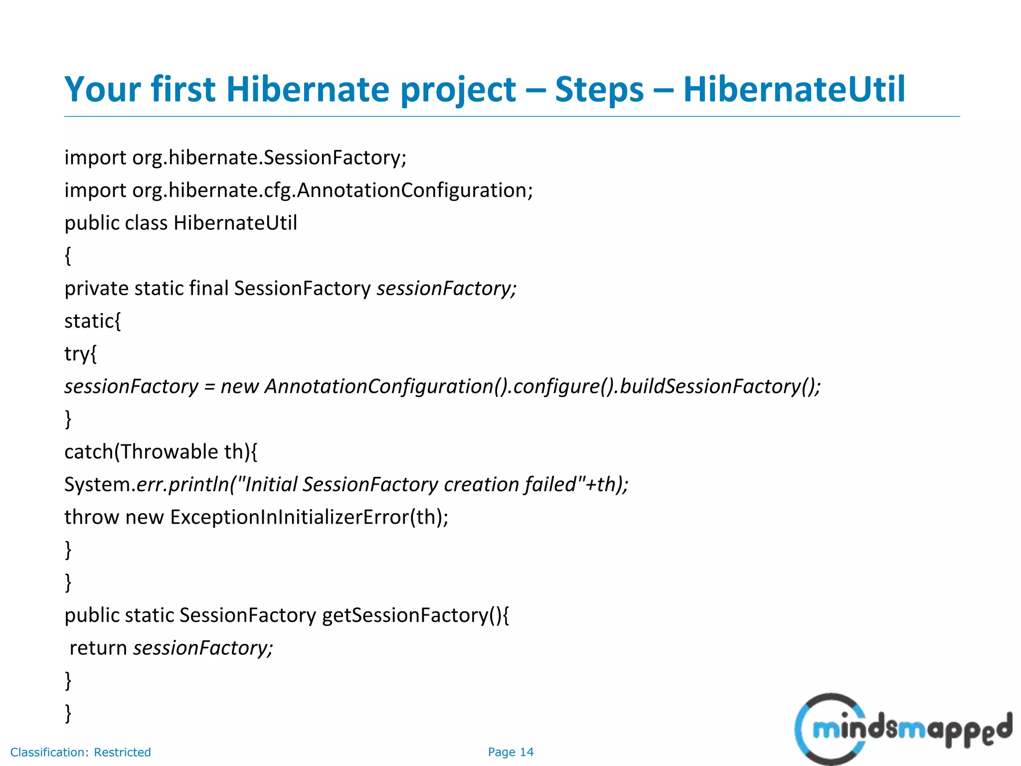 Page 14Classification: Restricted
Your first Hibernate project – Steps – HibernateUtil
import org.hibernate.SessionFactory;
import org.hibernate.cfg.AnnotationConfiguration;
public class HibernateUtil
{
private static final SessionFactory sessionFactory;
static{
try{
sessionFactory = new AnnotationConfiguration().configure().buildSessionFactory();
}
catch(Throwable th){
System.err.println("Initial SessionFactory creation failed"+th);
throw new ExceptionInInitializerError(th);
}
}
public static SessionFactory getSessionFactory(){
return sessionFactory;
}
}
 