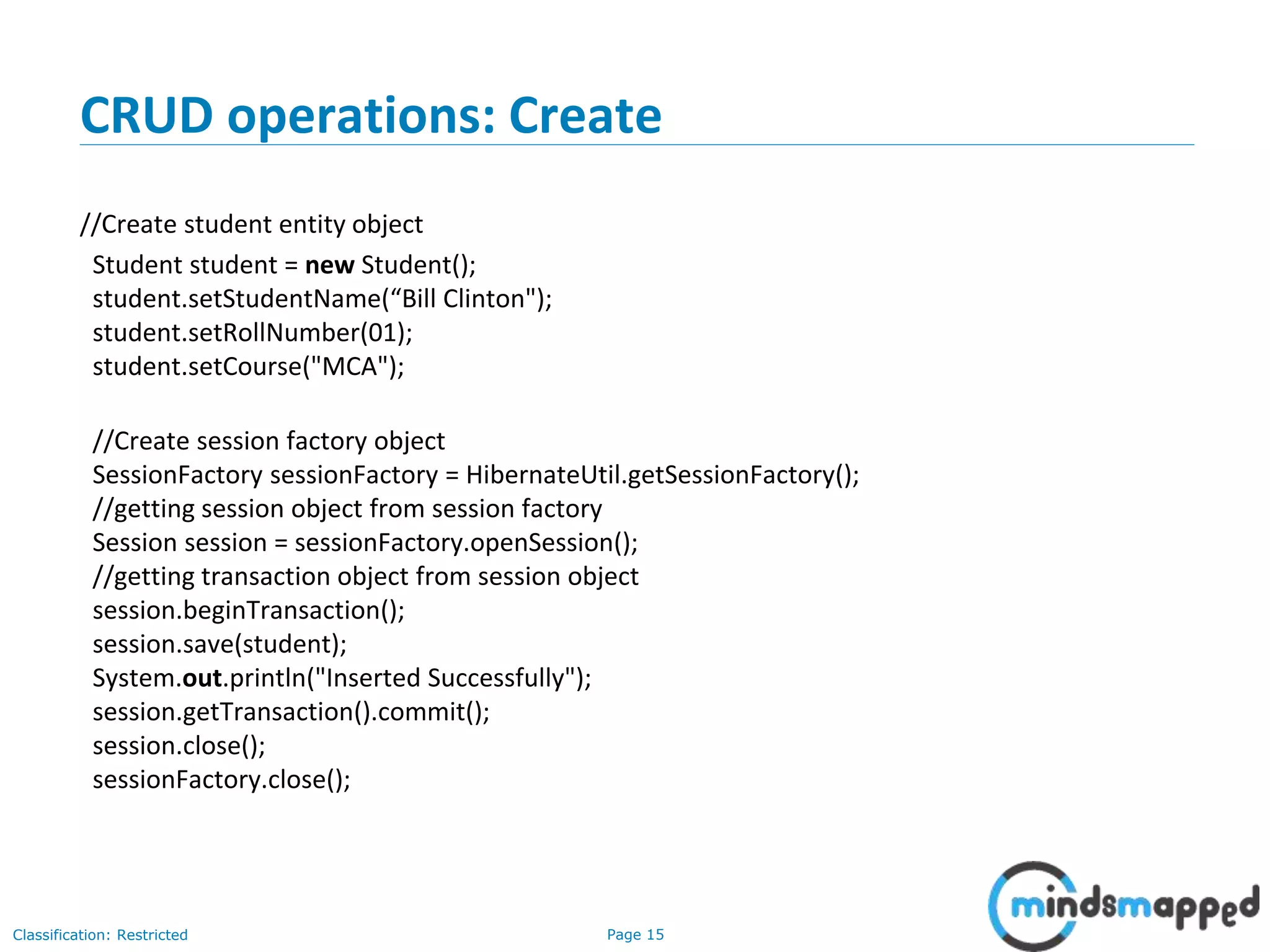Page 15Classification: Restricted
CRUD operations: Create
//Create student entity object
Student student = new Student();
student.setStudentName(“Bill Clinton");
student.setRollNumber(01);
student.setCourse("MCA");
//Create session factory object
SessionFactory sessionFactory = HibernateUtil.getSessionFactory();
//getting session object from session factory
Session session = sessionFactory.openSession();
//getting transaction object from session object
session.beginTransaction();
session.save(student);
System.out.println("Inserted Successfully");
session.getTransaction().commit();
session.close();
sessionFactory.close();
 
