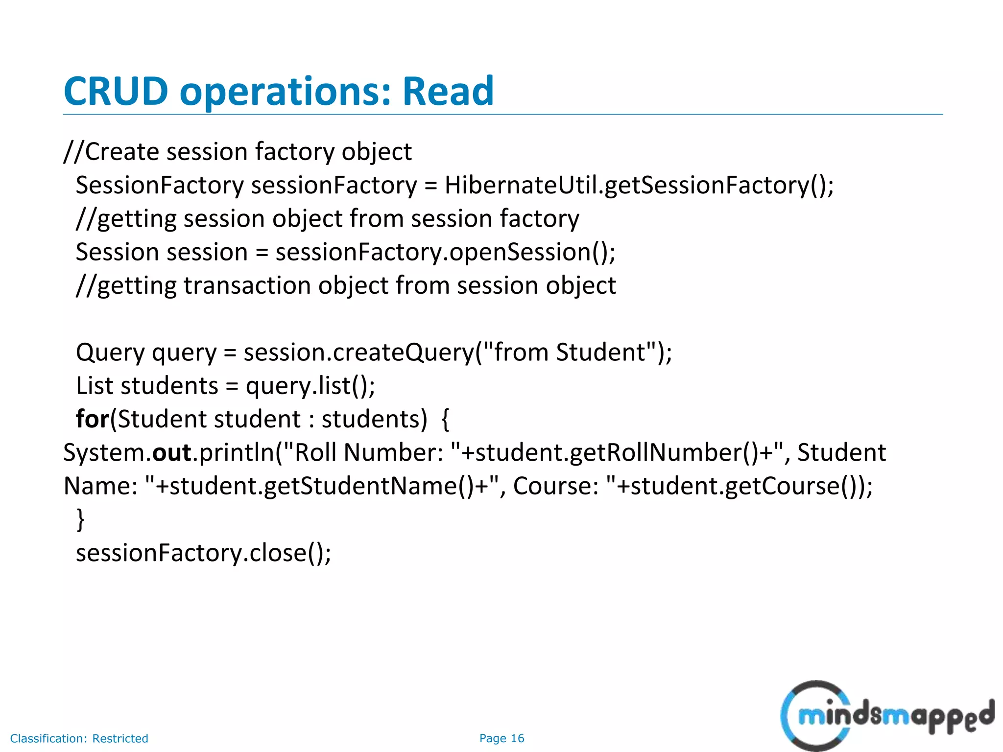 Page 16Classification: Restricted
CRUD operations: Read
//Create session factory object
SessionFactory sessionFactory = HibernateUtil.getSessionFactory();
//getting session object from session factory
Session session = sessionFactory.openSession();
//getting transaction object from session object
Query query = session.createQuery("from Student");
List students = query.list();
for(Student student : students) {
System.out.println("Roll Number: "+student.getRollNumber()+", Student
Name: "+student.getStudentName()+", Course: "+student.getCourse());
}
sessionFactory.close();
 