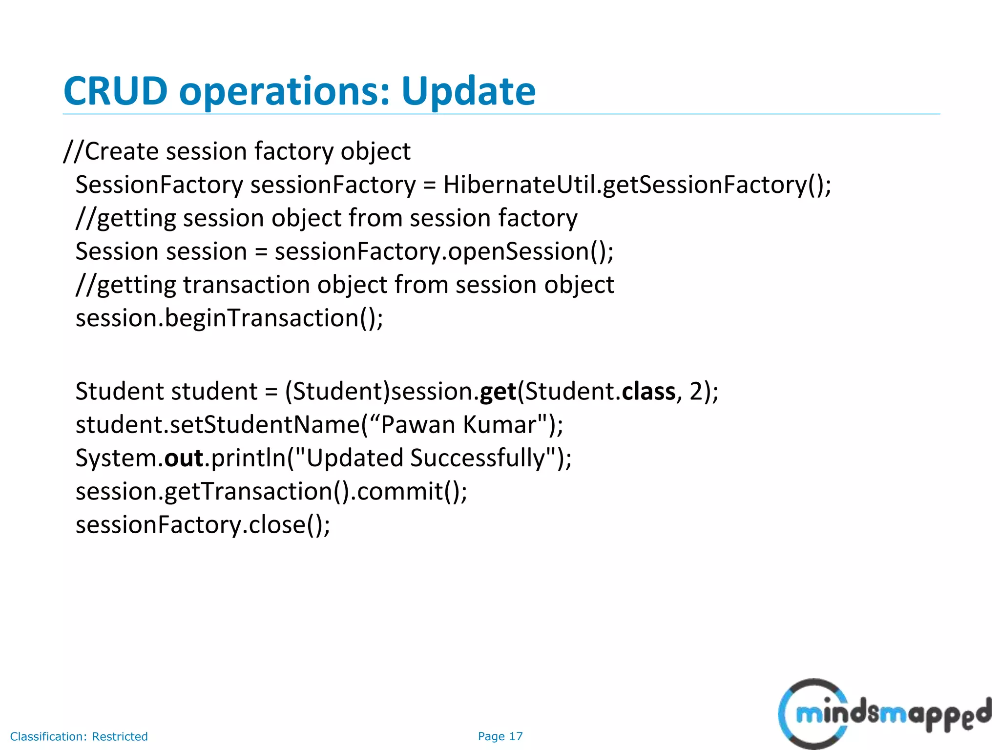 Page 17Classification: Restricted
CRUD operations: Update
//Create session factory object
SessionFactory sessionFactory = HibernateUtil.getSessionFactory();
//getting session object from session factory
Session session = sessionFactory.openSession();
//getting transaction object from session object
session.beginTransaction();
Student student = (Student)session.get(Student.class, 2);
student.setStudentName(“Pawan Kumar");
System.out.println("Updated Successfully");
session.getTransaction().commit();
sessionFactory.close();
 