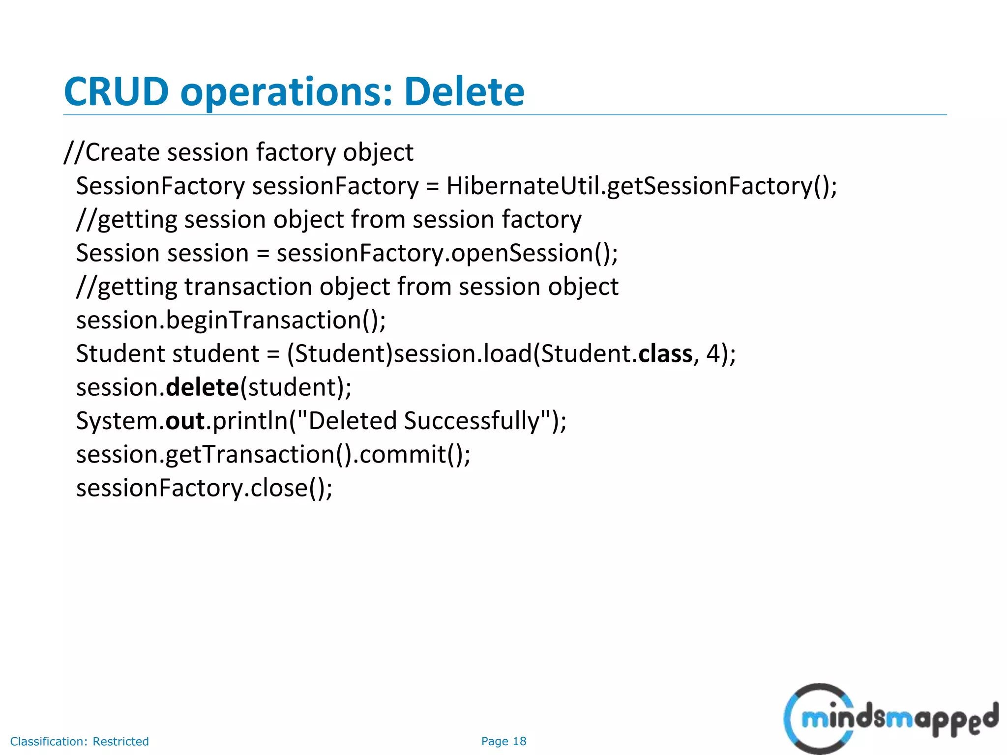 Page 18Classification: Restricted
CRUD operations: Delete
//Create session factory object
SessionFactory sessionFactory = HibernateUtil.getSessionFactory();
//getting session object from session factory
Session session = sessionFactory.openSession();
//getting transaction object from session object
session.beginTransaction();
Student student = (Student)session.load(Student.class, 4);
session.delete(student);
System.out.println("Deleted Successfully");
session.getTransaction().commit();
sessionFactory.close();
 