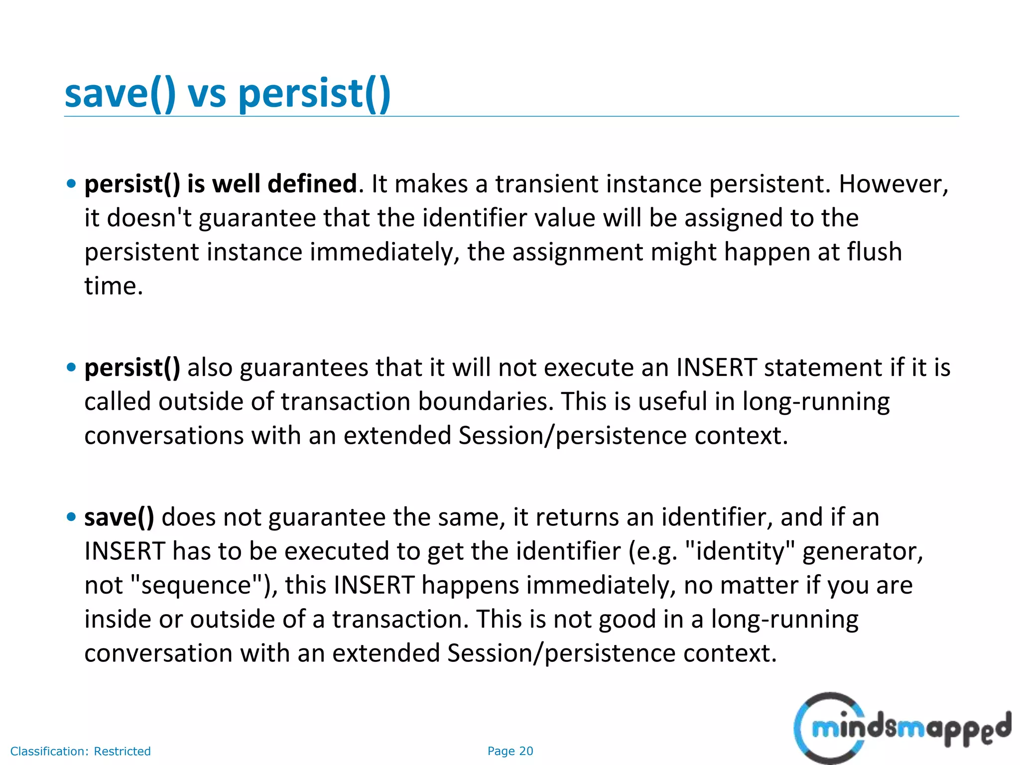 Page 20Classification: Restricted
save() vs persist()
• persist() is well defined. It makes a transient instance persistent. However,
it doesn't guarantee that the identifier value will be assigned to the
persistent instance immediately, the assignment might happen at flush
time.
• persist() also guarantees that it will not execute an INSERT statement if it is
called outside of transaction boundaries. This is useful in long-running
conversations with an extended Session/persistence context.
• save() does not guarantee the same, it returns an identifier, and if an
INSERT has to be executed to get the identifier (e.g. "identity" generator,
not "sequence"), this INSERT happens immediately, no matter if you are
inside or outside of a transaction. This is not good in a long-running
conversation with an extended Session/persistence context.
 