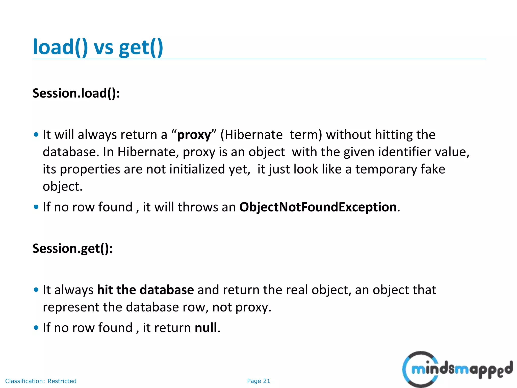 Page 21Classification: Restricted
load() vs get()
Session.load():
• It will always return a “proxy” (Hibernate term) without hitting the
database. In Hibernate, proxy is an object with the given identifier value,
its properties are not initialized yet, it just look like a temporary fake
object.
• If no row found , it will throws an ObjectNotFoundException.
Session.get():
• It always hit the database and return the real object, an object that
represent the database row, not proxy.
• If no row found , it return null.
 