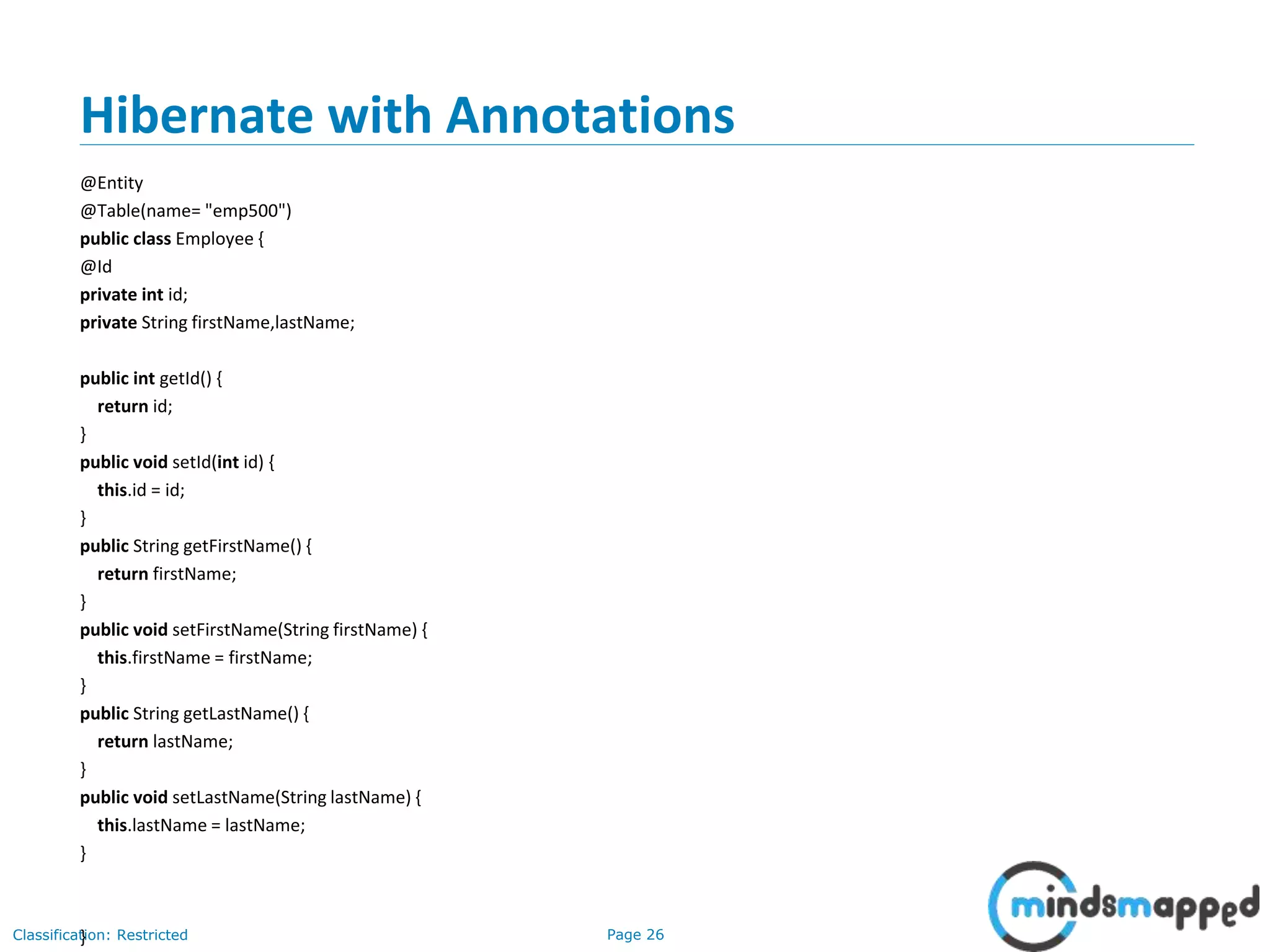Page 26Classification: Restricted
Hibernate with Annotations
@Entity
@Table(name= "emp500")
public class Employee {
@Id
private int id;
private String firstName,lastName;
public int getId() {
return id;
}
public void setId(int id) {
this.id = id;
}
public String getFirstName() {
return firstName;
}
public void setFirstName(String firstName) {
this.firstName = firstName;
}
public String getLastName() {
return lastName;
}
public void setLastName(String lastName) {
this.lastName = lastName;
}
}
 