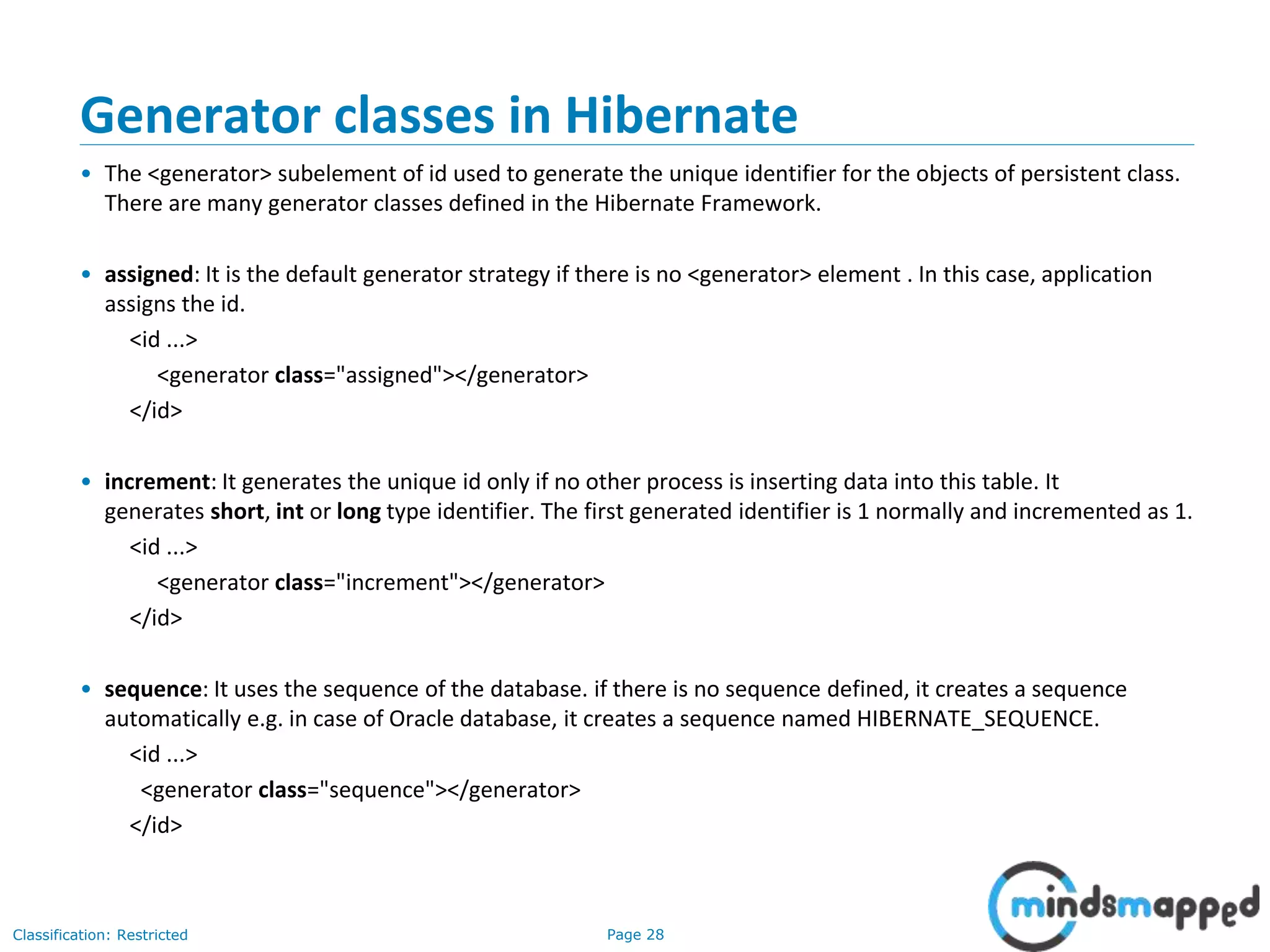 Page 28Classification: Restricted
Generator classes in Hibernate
• The <generator> subelement of id used to generate the unique identifier for the objects of persistent class.
There are many generator classes defined in the Hibernate Framework.
• assigned: It is the default generator strategy if there is no <generator> element . In this case, application
assigns the id.
<id ...>
<generator class="assigned"></generator>
</id>
• increment: It generates the unique id only if no other process is inserting data into this table. It
generates short, int or long type identifier. The first generated identifier is 1 normally and incremented as 1.
<id ...>
<generator class="increment"></generator>
</id>
• sequence: It uses the sequence of the database. if there is no sequence defined, it creates a sequence
automatically e.g. in case of Oracle database, it creates a sequence named HIBERNATE_SEQUENCE.
<id ...>
<generator class="sequence"></generator>
</id>
 
