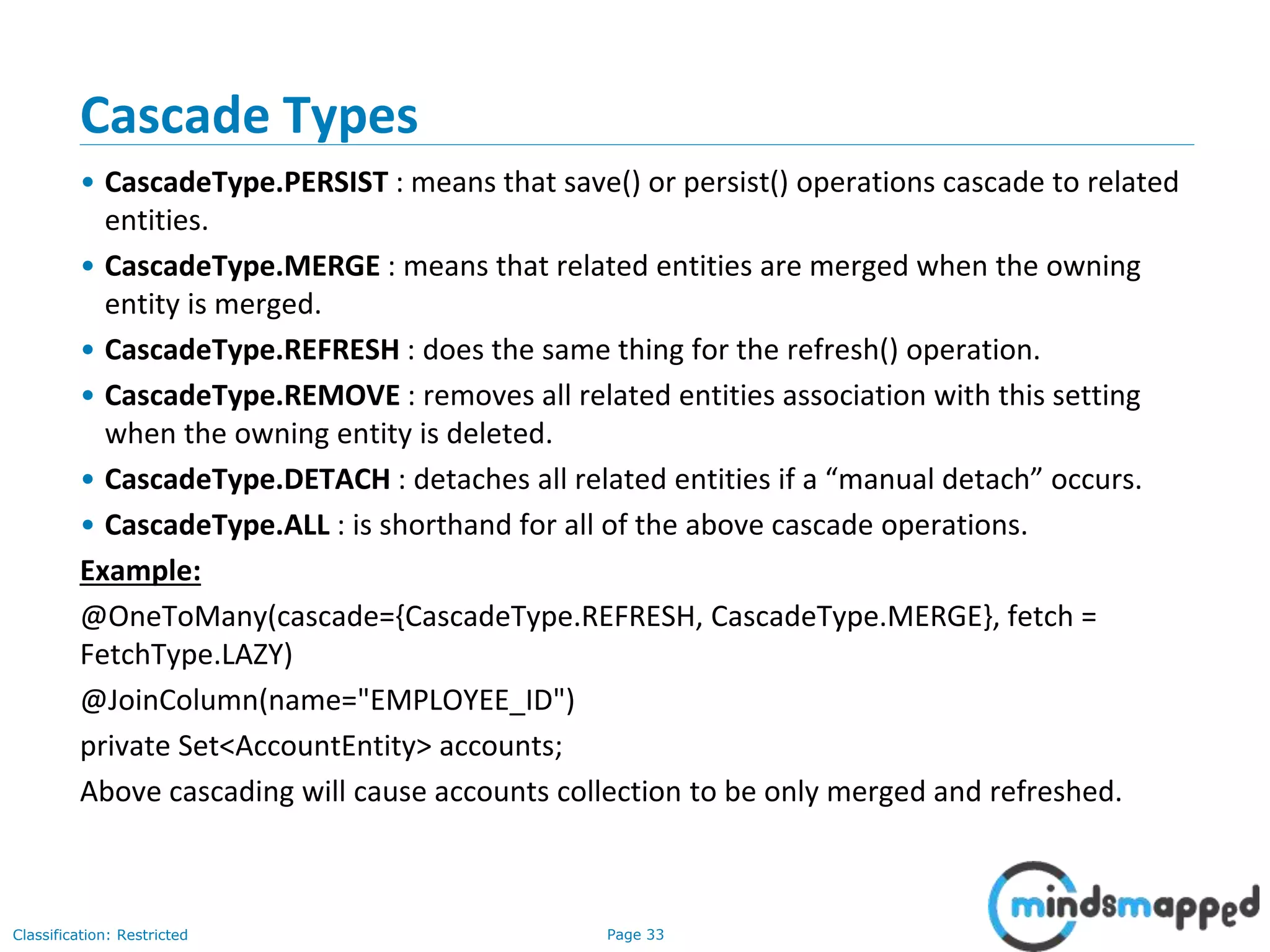 Page 33Classification: Restricted
Cascade Types
• CascadeType.PERSIST : means that save() or persist() operations cascade to related
entities.
• CascadeType.MERGE : means that related entities are merged when the owning
entity is merged.
• CascadeType.REFRESH : does the same thing for the refresh() operation.
• CascadeType.REMOVE : removes all related entities association with this setting
when the owning entity is deleted.
• CascadeType.DETACH : detaches all related entities if a “manual detach” occurs.
• CascadeType.ALL : is shorthand for all of the above cascade operations.
Example:
@OneToMany(cascade={CascadeType.REFRESH, CascadeType.MERGE}, fetch =
FetchType.LAZY)
@JoinColumn(name="EMPLOYEE_ID")
private Set<AccountEntity> accounts;
Above cascading will cause accounts collection to be only merged and refreshed.
 